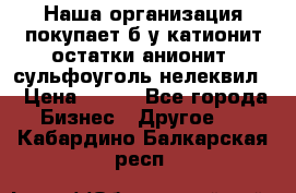 Наша организация покупает б/у катионит остатки анионит, сульфоуголь нелеквил. › Цена ­ 150 - Все города Бизнес » Другое   . Кабардино-Балкарская респ.